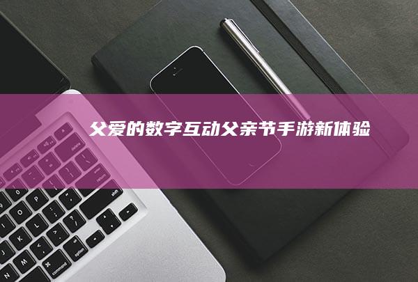 父爱的数字互动：父亲节手游新体验