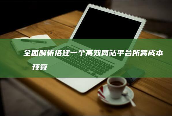 全面解析：搭建一个高效网站平台所需成本及预算规划